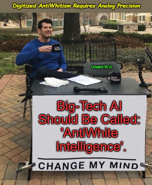 Digitized AntiWhitism Requires Analog Precision | Digitized AntiWhitism Requires Analog Precision; OzwinEVCG; Big-Tech AI 

Should Be Called: 

'AntiWhite 

Intelligence'. | image tagged in antiwhite planet,big tech,woke is antiwhite,change my mind,war on whites,artificial intelligence | made w/ Imgflip meme maker
