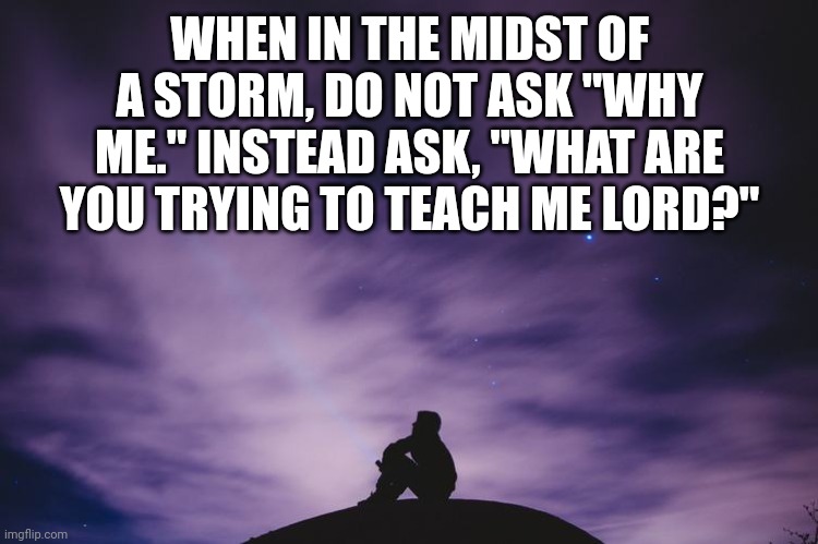 Man alone on hill at night | WHEN IN THE MIDST OF A STORM, DO NOT ASK "WHY ME." INSTEAD ASK, "WHAT ARE YOU TRYING TO TEACH ME LORD?" | image tagged in man alone on hill at night | made w/ Imgflip meme maker