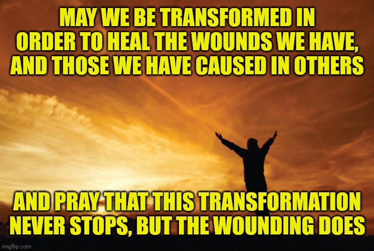 Praise the Lord | MAY WE BE TRANSFORMED IN ORDER TO HEAL THE WOUNDS WE HAVE, AND THOSE WE HAVE CAUSED IN OTHERS; AND PRAY THAT THIS TRANSFORMATION NEVER STOPS, BUT THE WOUNDING DOES | image tagged in praise the lord | made w/ Imgflip meme maker