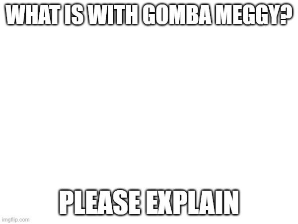 not to be rude just curious | WHAT IS WITH GOMBA MEGGY? PLEASE EXPLAIN | made w/ Imgflip meme maker