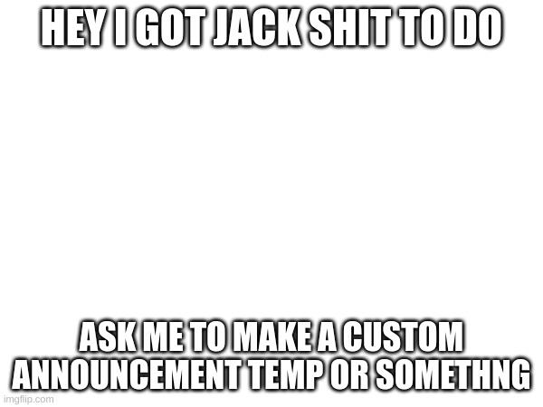 HEY I GOT JACK SHIT TO DO; ASK ME TO MAKE A CUSTOM ANNOUNCEMENT TEMP OR SOMETHNG | made w/ Imgflip meme maker