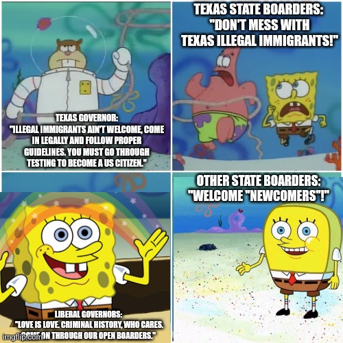 Don't Mess With Texas Illegal Immigrants, You Ain't Welcome! | TEXAS STATE BOARDERS: 
"DON'T MESS WITH TEXAS ILLEGAL IMMIGRANTS!"; TEXAS GOVERNOR:
"ILLEGAL IMMIGRANTS AIN'T WELCOME, COME IN LEGALLY AND FOLLOW PROPER GUIDELINES. YOU MUST GO THROUGH TESTING TO BECOME A US CITIZEN."; OTHER STATE BOARDERS:
"WELCOME "NEWCOMERS"!"; LIBERAL GOVERNORS:
 "LOVE IS LOVE. CRIMINAL HISTORY, WHO CARES. COME ON THROUGH OUR OPEN BOARDERS." | image tagged in memes,sandy cheeks,illegal immigrants,texas,governor,open borders | made w/ Imgflip meme maker