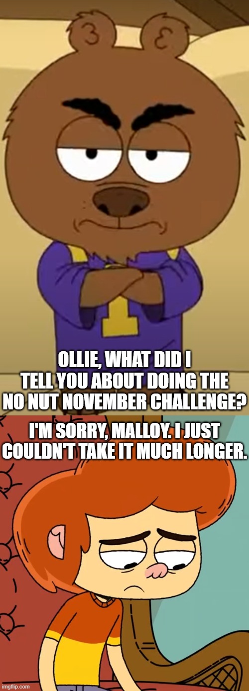 Malloy caught Ollie losing to NNN! | OLLIE, WHAT DID I TELL YOU ABOUT DOING THE NO NUT NOVEMBER CHALLENGE? I'M SORRY, MALLOY. I JUST COULDN'T TAKE IT MUCH LONGER. | image tagged in not angry just disappointed malloy,brickleberry,no nut november,ollie's pack | made w/ Imgflip meme maker