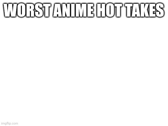 What are the worst anime takes | WORST ANIME HOT TAKES | image tagged in blank white template,anime,hot takes | made w/ Imgflip meme maker
