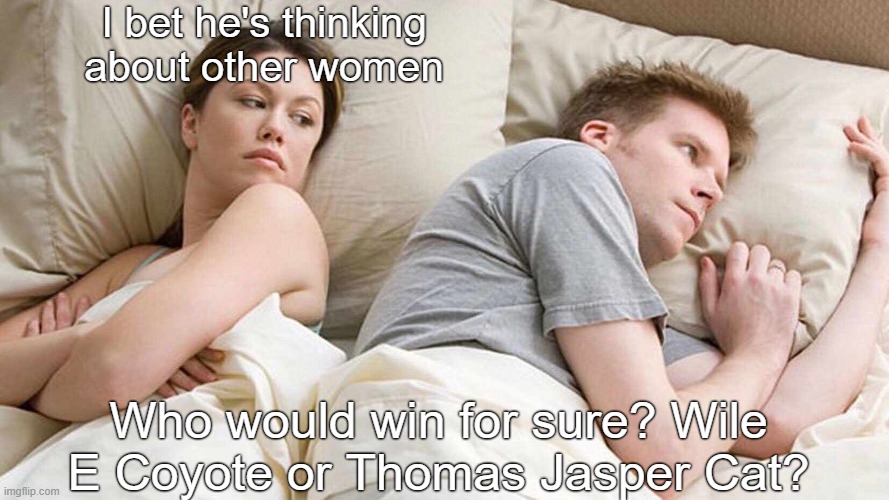 yup Tom's full name is Thomas Jasper Cat | I bet he's thinking about other women; Who would win for sure? Wile E Coyote or Thomas Jasper Cat? | image tagged in i bet he's thinking about other women,death battle,tom and jerry,wile e coyote,looney tunes,rooster teeth | made w/ Imgflip meme maker