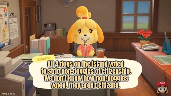 Democracy lore | All 4 dogs on the island voted
 to strip non-doggies of citizenship.
 We don't know how non-doggies
 voted. They aren't citizens. | image tagged in isabelle animal crossing announcement,oh no,non,doggo | made w/ Imgflip meme maker