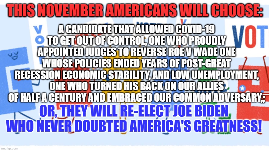 $7-Trillion, about 1/4th of our National Debt were added on Trump's watch. | A CANDIDATE THAT ALLOWED COVID-19 TO GET OUT OF CONTROL, ONE WHO PROUDLY APPOINTED JUDGES TO REVERSE ROE V WADE ONE WHOSE POLICIES ENDED YEARS OF POST-GREAT RECESSION ECONOMIC STABILITY, AND LOW UNEMPLOYMENT, ONE WHO TURNED HIS BACK ON OUR ALLIES OF HALF A CENTURY AND EMBRACED OUR COMMON ADVERSARY,;; THIS NOVEMBER AMERICANS WILL CHOOSE:; OR, THEY WILL RE-ELECT JOE BIDEN WHO NEVER DOUBTED AMERICA'S GREATNESS! | image tagged in politics | made w/ Imgflip meme maker
