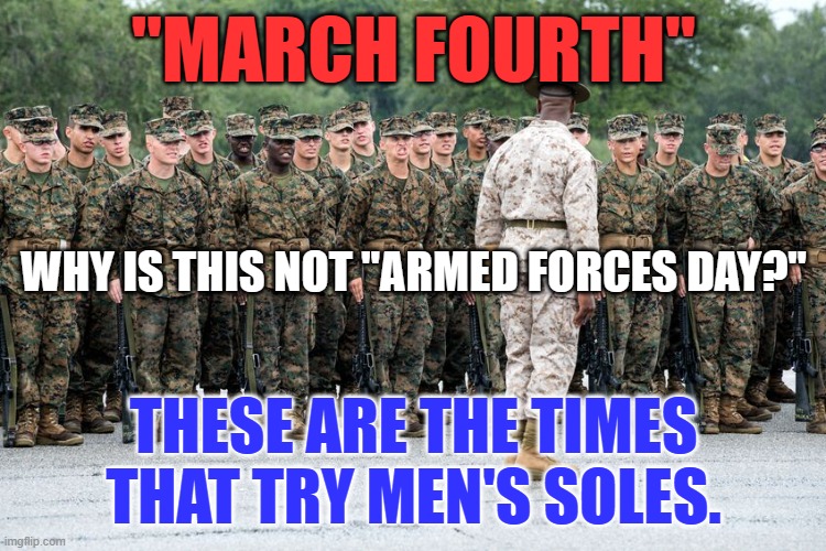 On Military Parade Fields across America today, people will "March Forth." | "MARCH FOURTH"; WHY IS THIS NOT "ARMED FORCES DAY?"; THESE ARE THE TIMES THAT TRY MEN'S SOLES. | image tagged in military humor | made w/ Imgflip meme maker
