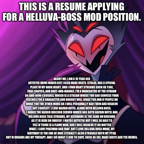Hope this touches the owner's heart and gets me a position as a mod | THIS IS A RESUME APPLYING FOR A HELLUVA-BOSS MOD POSITION. ABOUT ME: I AM A 16 YEAR OLD AUTISTIC MEME MAKER BUT I ALSO MAKE BEATS. STOLAS, HAS A SPECIAL PLACE IN MY DARK HEART. AND I OWN MANY STREAMS SUCH AS TJOC, FNAF-FANFICS, AND ROXY-AND-MANGLE. I'M A MODERATOR OF THE STREAM B4-AND-NOW-CRUSHES, WHICH IS A STREAM WHERE YOU CAN CONFESS YOUR FEELINGS FOR A CHARACTER AND NOBODY WILL JUDGE YOU AND IF PEOPLE DO JUDGE YOU THE OTHER MODS OR I WILL PERSONALLY BAN THEM AND RESOLVE ANY CONFLICT. I LOVE HAZBIN HOTEL. ALONG WITH HELLUVA BOSS. I JOINED THE HAZBIN DISCORD SERVER WHICH HAS BOTH HAZBIN HOTEL AND HELLUVA BOSS TALK STREAMS. MY USERNAME IS THE SAME ON DISCORD AS IT IS HERE ON IMGFLIP. I MAYBE AUTISTIC BUT I WILL BE ABLE TO TELL IF THERE IS A FLAME WAR. AND I WILL RESOLVE IT NO MATTER WHAT. I LOVE POKEMON AND FNAF. BUT I LOVE HELLUVA BOSS MORE. MY BIRTHDAY IS THE END OF JUNE LITERALLY I ALSO STRUGGLE WITH MY PTSD. BUT M DREAMS ARE MY THERAPY. AND I DO WHAT I LOVE TO COPE. SUCH AS SKI, MAKE BEATS AND YES MEMES. | image tagged in helluva boss | made w/ Imgflip meme maker