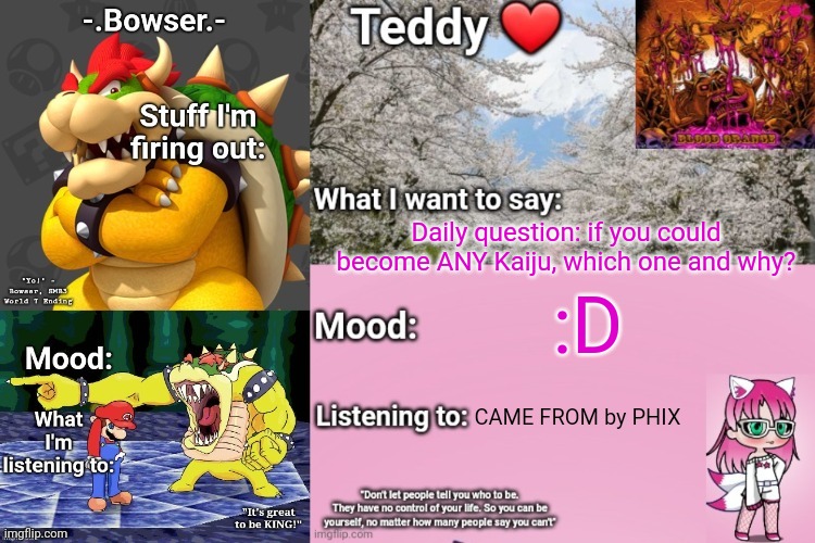 Also IM OUTTA SCHOOL | Daily question: if you could become ANY Kaiju, which one and why? :D; CAME FROM by PHIX | image tagged in bowser and teddy's shared announcement temp | made w/ Imgflip meme maker