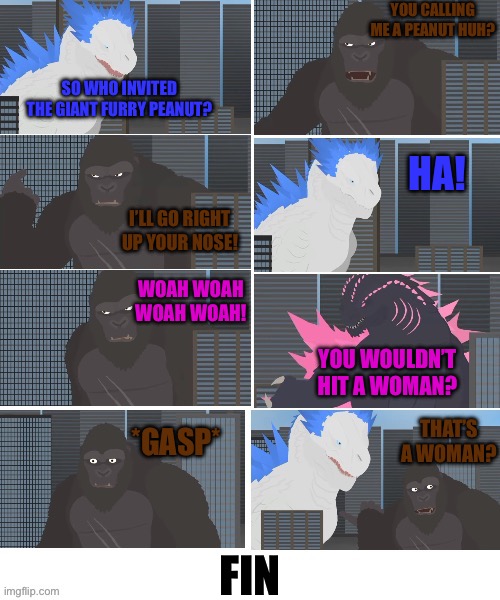 My version of “that’s a woman?” | YOU CALLING ME A PEANUT HUH? SO WHO INVITED THE GIANT FURRY PEANUT? HA! I’LL GO RIGHT UP YOUR NOSE! WOAH WOAH WOAH WOAH! YOU WOULDN’T HIT A WOMAN? THAT’S A WOMAN? *GASP*; FIN | image tagged in godzilla,kong,shimo,thats a woman | made w/ Imgflip meme maker