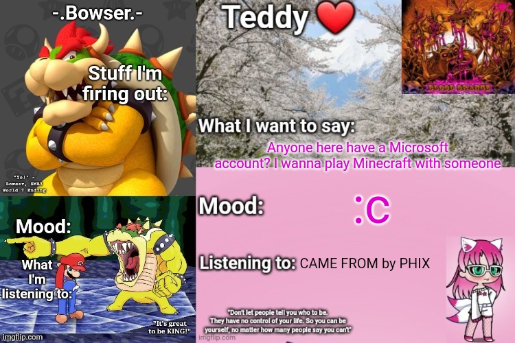 Also discord, so we can VC | Anyone here have a Microsoft account? I wanna play Minecraft with someone; :c; CAME FROM by PHIX | image tagged in bowser and teddy's shared announcement temp | made w/ Imgflip meme maker