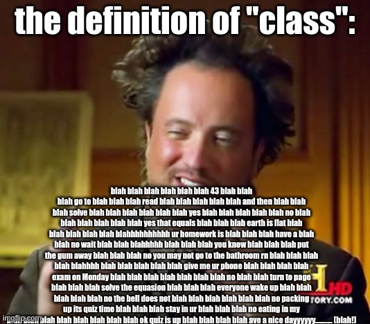 class more like blah blah blah | the definition of "class":; blah blah blah blah blah blah 43 blah blah blah go to blah blah blah read blah blah blah blah blah and then blah blah blah solve blah blah blah blah blah blah yes blah blah blah blah blah no blah blah blah blah blah blah yes that equals blah blah blah earth is flat blah blah blah blah blah blahhhhhhhhhh ur homework is blah blah blah have a blah blah no wait blah blah blahhhhh blah blah blah you know blah blah blah put the gum away blah blah blah no you may not go to the bathroom rn blah blah blah blah blahhhh blah blah blah blah blah give me ur phone blah blah blah blah exam on Monday blah blah blah blah blah blah blah no blah blah turn to page blah blah blah solve the equasion blah blah blah everyone wake up blah blah blah blah blah no the bell does not blah blah blah blah blah blah no packing up its quiz time blah blah blah stay in ur blah blah blah no eating in my blah blah blah blah blah blah blah blah ok quiz is up blah blah blah blah ave a nice dayyyyyy........... (blah!) | image tagged in memes,ancient aliens | made w/ Imgflip meme maker