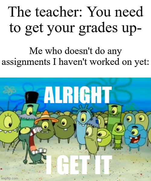 Alright I get It | The teacher: You need to get your grades up- Me who doesn't do any assignments I haven't worked on yet: | image tagged in alright i get it | made w/ Imgflip meme maker