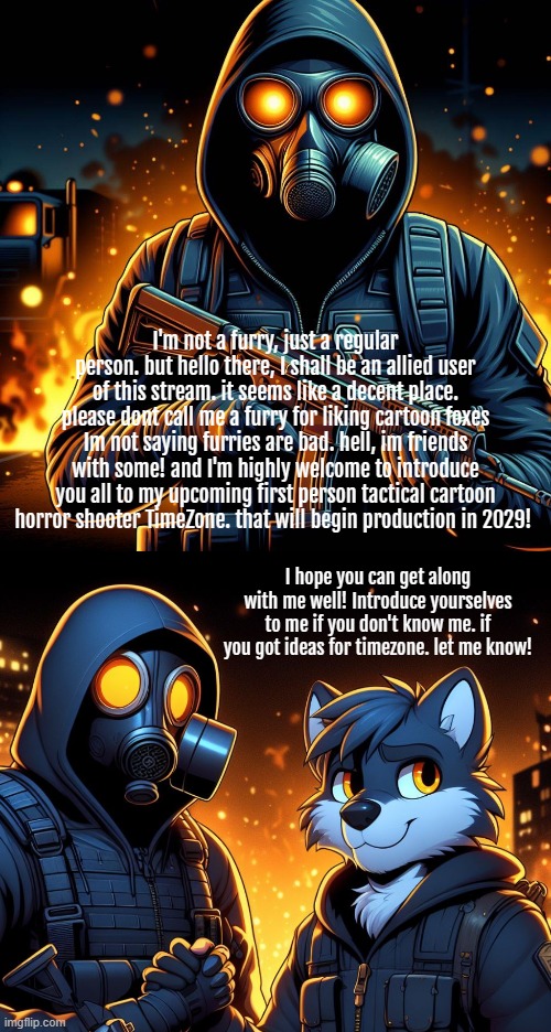 Hello. names Batim1234567890. | I'm not a furry, just a regular person. but hello there, I shall be an allied user of this stream. it seems like a decent place. please dont call me a furry for liking cartoon foxes Im not saying furries are bad. hell, im friends with some! and I'm highly welcome to introduce you all to my upcoming first person tactical cartoon horror shooter TimeZone. that will begin production in 2029! I hope you can get along with me well! Introduce yourselves to me if you don't know me. if you got ideas for timezone. let me know! | image tagged in furry,timezone,hello,cartoon | made w/ Imgflip meme maker