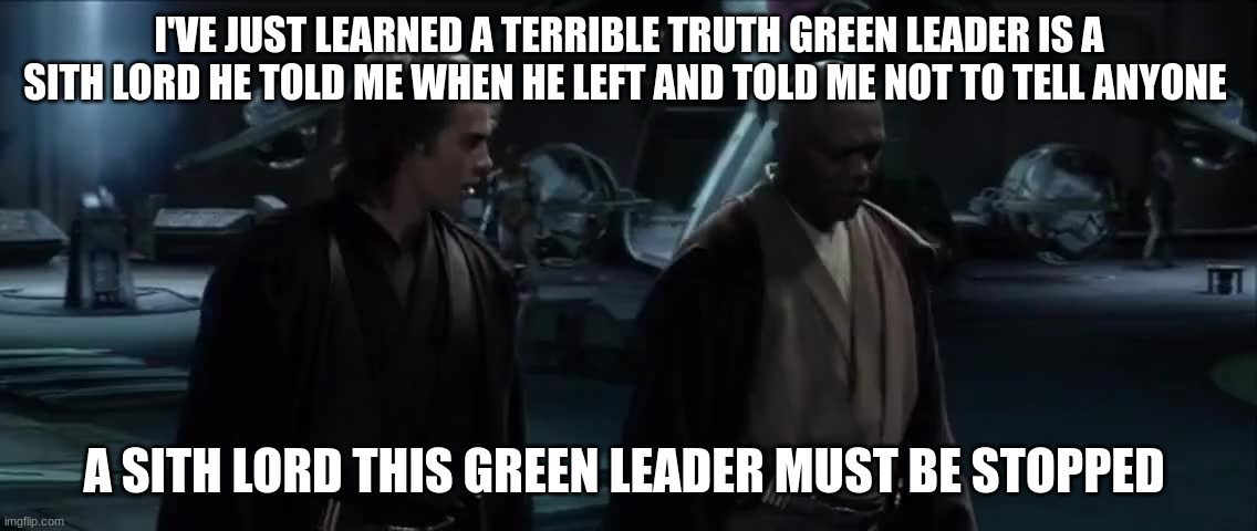 i've just learned a terrible truth | I'VE JUST LEARNED A TERRIBLE TRUTH GREEN LEADER IS A SITH LORD HE TOLD ME WHEN HE LEFT AND TOLD ME NOT TO TELL ANYONE; A SITH LORD THIS GREEN LEADER MUST BE STOPPED | image tagged in i've just learned a terrible truth | made w/ Imgflip meme maker