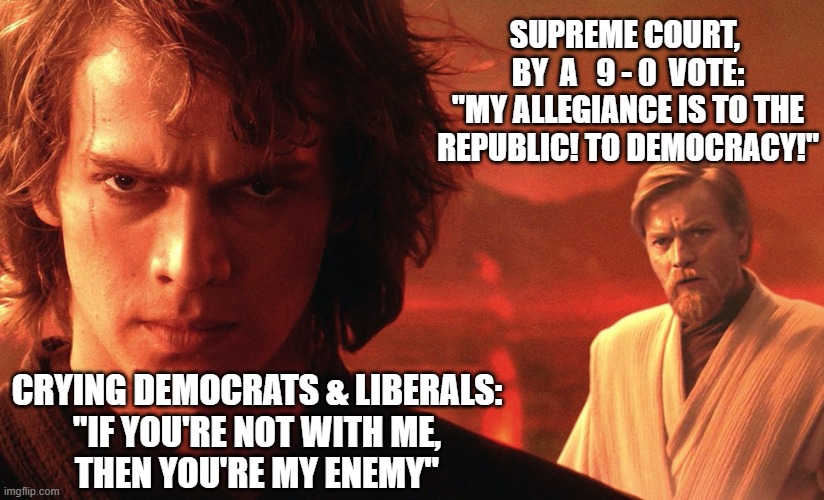 Supreme Court trumps Colorado | SUPREME COURT, 
BY  A   9 - 0  VOTE:
"MY ALLEGIANCE IS TO THE REPUBLIC! TO DEMOCRACY!"; CRYING DEMOCRATS & LIBERALS:
"IF YOU'RE NOT WITH ME,
THEN YOU'RE MY ENEMY" | image tagged in anakin obi wan democracy,trump,supreme court,crying liberal | made w/ Imgflip meme maker