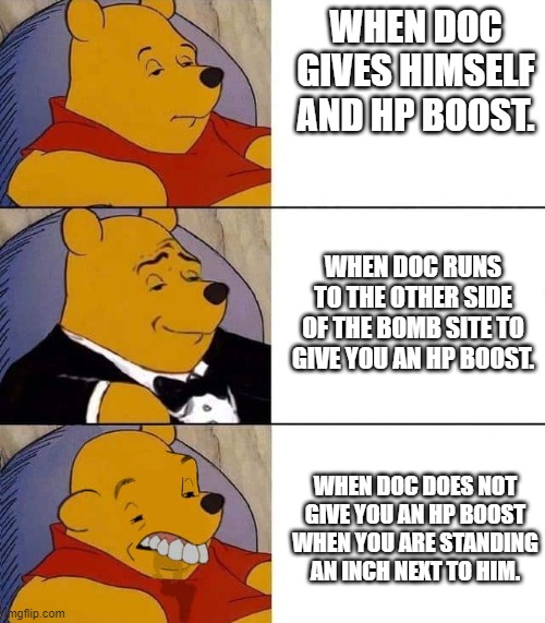 Tuxedo winnie the pooh derpy | WHEN DOC GIVES HIMSELF AND HP BOOST. WHEN DOC RUNS TO THE OTHER SIDE OF THE BOMB SITE TO GIVE YOU AN HP BOOST. WHEN DOC DOES NOT GIVE YOU AN HP BOOST WHEN YOU ARE STANDING AN INCH NEXT TO HIM. | image tagged in tuxedo winnie the pooh derpy,rainbow six siege,doc,memes | made w/ Imgflip meme maker