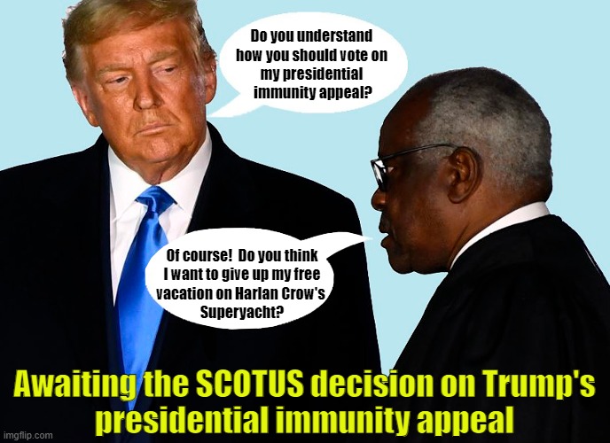 Clarence Thomas - A Supreme Court Justice For Sale! | Do you understand
how you should vote on
my presidential
 immunity appeal? Of course!  Do you think
I want to give up my free
vacation on Harlan Crow's 
Superyacht? Awaiting the SCOTUS decision on Trump's
presidential immunity appeal | image tagged in donald trump,immunity,clarence thomas,scotus,for sale | made w/ Imgflip meme maker