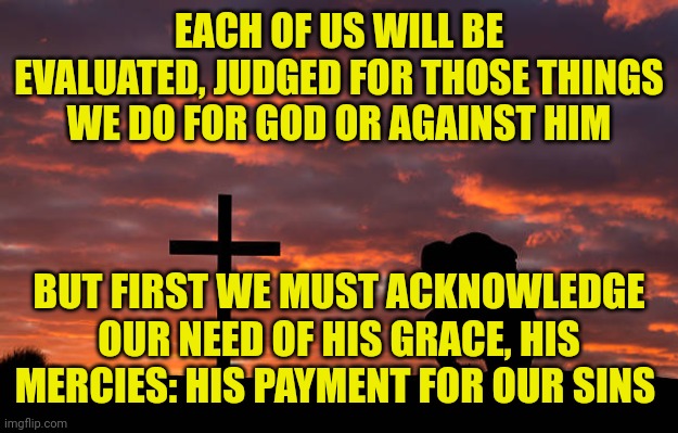 Kneeling before the cross | EACH OF US WILL BE EVALUATED, JUDGED FOR THOSE THINGS WE DO FOR GOD OR AGAINST HIM; BUT FIRST WE MUST ACKNOWLEDGE OUR NEED OF HIS GRACE, HIS MERCIES: HIS PAYMENT FOR OUR SINS | image tagged in kneeling before the cross | made w/ Imgflip meme maker