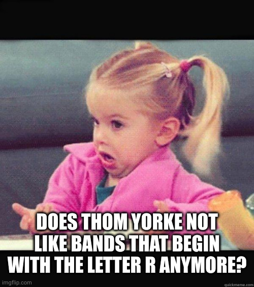 I dont know girl | DOES THOM YORKE NOT LIKE BANDS THAT BEGIN WITH THE LETTER R ANYMORE? | image tagged in i dont know girl | made w/ Imgflip meme maker