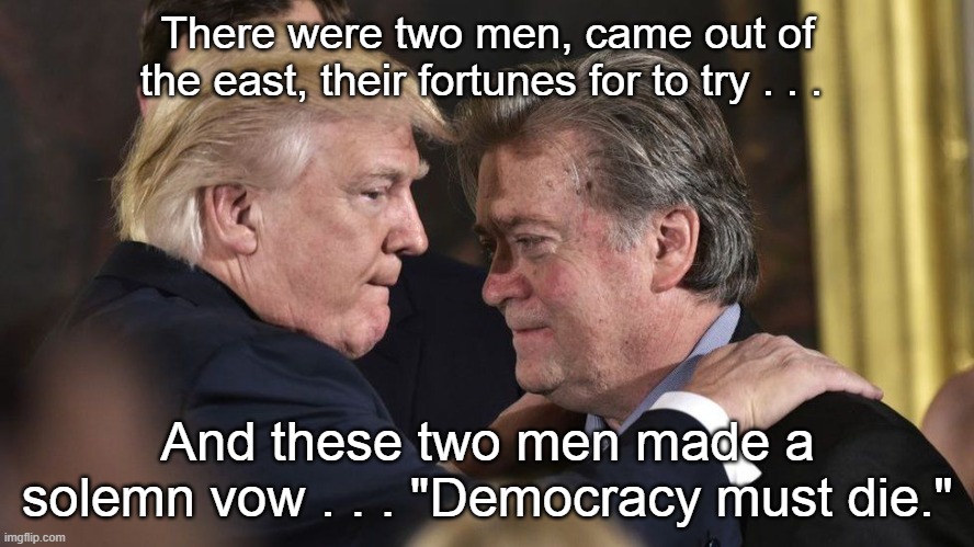 Trump Bannon Democracy Must Die | There were two men, came out of the east, their fortunes for to try . . . And these two men made a solemn vow . . . "Democracy must die." | image tagged in donald trump,steve bannon,end of democracy,i hate donald trump,trump sucks,bannon blows | made w/ Imgflip meme maker