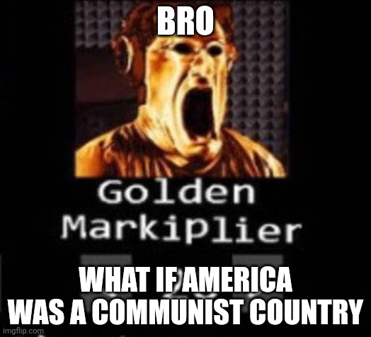 Golden Markiplier | BRO; WHAT IF AMERICA WAS A COMMUNIST COUNTRY | image tagged in golden markiplier | made w/ Imgflip meme maker