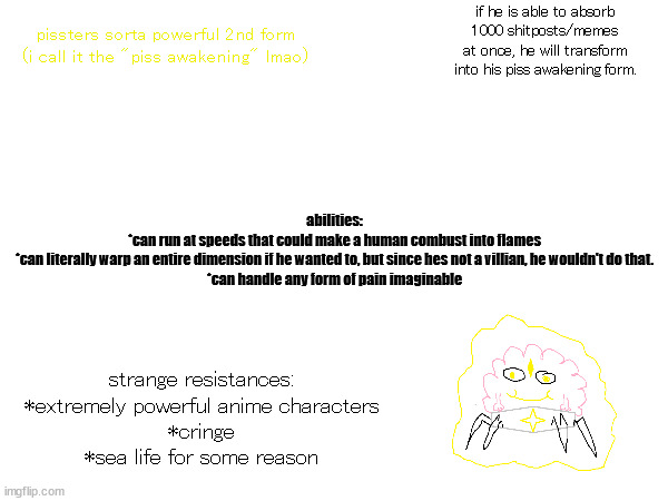 finally, an oc that can defend himself made by me! | if he is able to absorb 1000 shitposts/memes at once, he will transform into his piss awakening form. abilities:
*can run at speeds that could make a human combust into flames

*can literally warp an entire dimension if he wanted to, but since hes not a villian, he wouldn't do that.

*can handle any form of pain imaginable; pissters sorta powerful 2nd form
(i call it the "piss awakening" lmao); strange resistances:

*extremely powerful anime characters

*cringe

*sea life for some reason | made w/ Imgflip meme maker