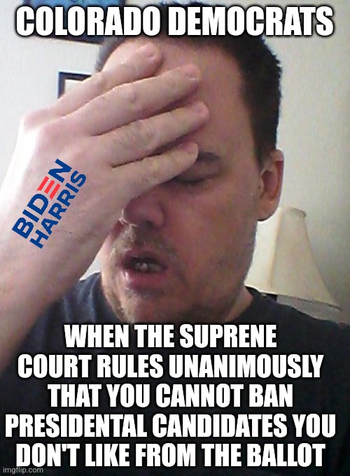 I get suspicious when loyal democrars ban non-democrats from presidential ballots, then say its a blow for freedoms. | COLORADO DEMOCRATS; WHEN THE SUPRENE COURT RULES UNANIMOUSLY THAT YOU CANNOT BAN PRESIDENTAL CANDIDATES YOU DON'T LIKE FROM THE BALLOT | image tagged in face palm,democrats,colorado,cheating,liberal hypocrisy,mainstream media | made w/ Imgflip meme maker