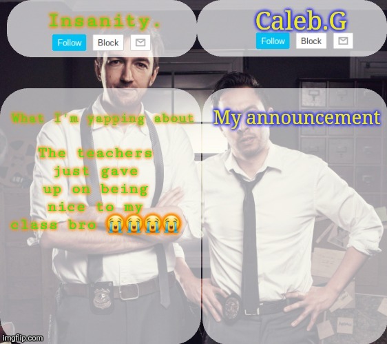 -_- | The teachers just gave up on being nice to my class bro 😭😭😭😭 | image tagged in insanity and caleb announcement temp,-_- | made w/ Imgflip meme maker
