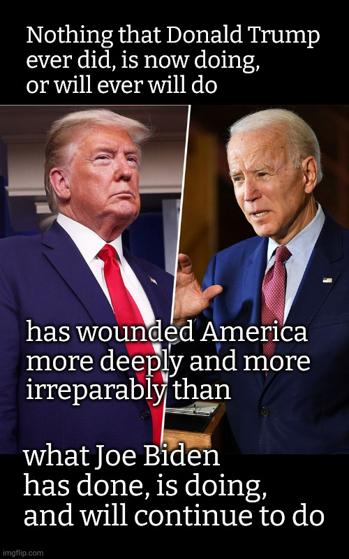 Nothing that Donald Trump ever did, is now doing, or will ever will do | Nothing that Donald Trump
ever did, is now doing,
or will ever will do; has wounded America
more deeply and more
irreparably than; what Joe Biden has done, is doing,
and will continue to do | image tagged in trump biden | made w/ Imgflip meme maker