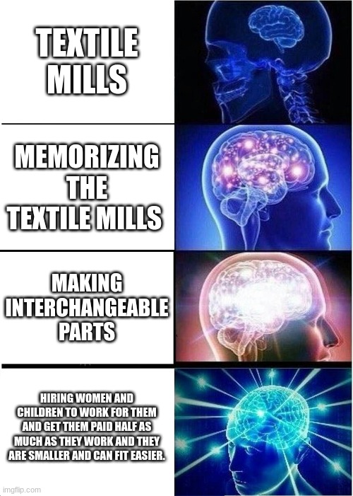 Big brain | TEXTILE MILLS; MEMORIZING THE TEXTILE MILLS; MAKING INTERCHANGEABLE PARTS; HIRING WOMEN AND CHILDREN TO WORK FOR THEM AND GET THEM PAID HALF AS MUCH AS THEY WORK AND THEY ARE SMALLER AND CAN FIT EASIER. | image tagged in memes,expanding brain | made w/ Imgflip meme maker