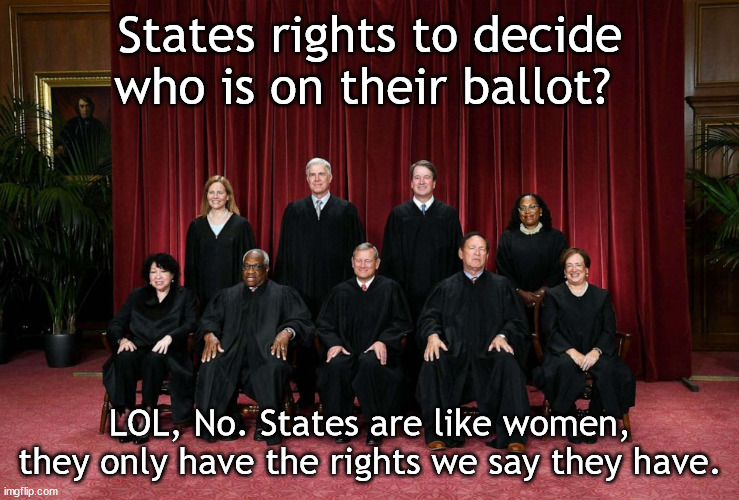 Supreme Court 2023 | States rights to decide who is on their ballot? LOL, No. States are like women, they only have the rights we say they have. | image tagged in supreme court 2023 | made w/ Imgflip meme maker