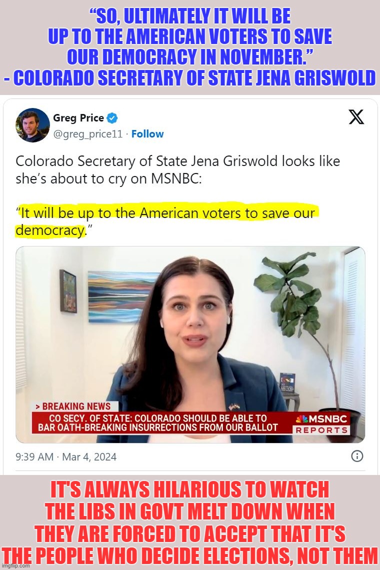 She's actually done more to subvert our republic than she thinks Trump has... sad and ironic | “SO, ULTIMATELY IT WILL BE UP TO THE AMERICAN VOTERS TO SAVE OUR DEMOCRACY IN NOVEMBER.”
- COLORADO SECRETARY OF STATE JENA GRISWOLD; IT'S ALWAYS HILARIOUS TO WATCH THE LIBS IN GOVT MELT DOWN WHEN THEY ARE FORCED TO ACCEPT THAT IT'S THE PEOPLE WHO DECIDE ELECTIONS, NOT THEM | image tagged in triggered liberal,liberal hypocrisy,liberal logic,liberal media,hollywood liberals,stupid liberals | made w/ Imgflip meme maker
