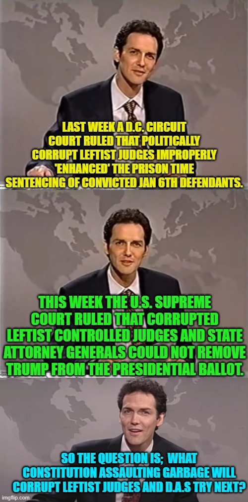 Enquiring minds want to know. | LAST WEEK A D.C. CIRCUIT COURT RULED THAT POLITICALLY CORRUPT LEFTIST JUDGES IMPROPERLY 'ENHANCED' THE PRISON TIME SENTENCING OF CONVICTED JAN 6TH DEFENDANTS. THIS WEEK THE U.S. SUPREME COURT RULED THAT CORRUPTED LEFTIST CONTROLLED JUDGES AND STATE ATTORNEY GENERALS COULD NOT REMOVE TRUMP FROM THE PRESIDENTIAL BALLOT. SO THE QUESTION IS;  WHAT CONSTITUTION ASSAULTING GARBAGE WILL CORRUPT LEFTIST JUDGES AND D.A.S TRY NEXT? | image tagged in weekend update with norm | made w/ Imgflip meme maker