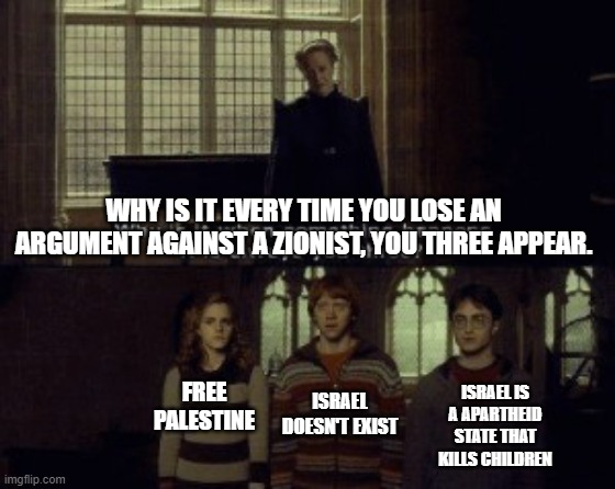 They always say it when nothing goes their way | WHY IS IT EVERY TIME YOU LOSE AN ARGUMENT AGAINST A ZIONIST, YOU THREE APPEAR. FREE PALESTINE; ISRAEL IS A APARTHEID STATE THAT KILLS CHILDREN; ISRAEL DOESN'T EXIST | image tagged in why is it when something happens it is always you three | made w/ Imgflip meme maker