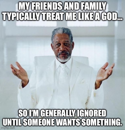 My friends and family treat me like a God | MY FRIENDS AND FAMILY TYPICALLY TREAT ME LIKE A GOD…; SO I’M GENERALLY IGNORED UNTIL SOMEONE WANTS SOMETHING. | image tagged in morgan freeman god,god,ignore,friends,family,memes | made w/ Imgflip meme maker