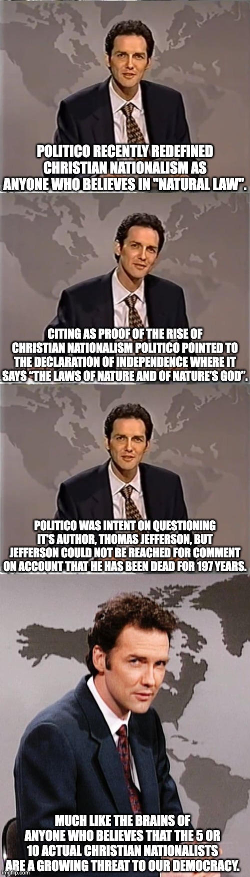 Christian Nationalists do not believe in the Constitution and want a theocracy.  They make up about 0.000003% of all Christians | POLITICO RECENTLY REDEFINED CHRISTIAN NATIONALISM AS ANYONE WHO BELIEVES IN "NATURAL LAW". CITING AS PROOF OF THE RISE OF CHRISTIAN NATIONALISM POLITICO POINTED TO THE DECLARATION OF INDEPENDENCE WHERE IT SAYS “THE LAWS OF NATURE AND OF NATURE’S GOD”. POLITICO WAS INTENT ON QUESTIONING IT'S AUTHOR, THOMAS JEFFERSON, BUT JEFFERSON COULD NOT BE REACHED FOR COMMENT ON ACCOUNT THAT HE HAS BEEN DEAD FOR 197 YEARS. MUCH LIKE THE BRAINS OF ANYONE WHO BELIEVES THAT THE 5 OR 10 ACTUAL CHRISTIAN NATIONALISTS ARE A GROWING THREAT TO OUR DEMOCRACY. | image tagged in christian nationalism is mostly a myth,democrats gotta have a boogy man | made w/ Imgflip meme maker