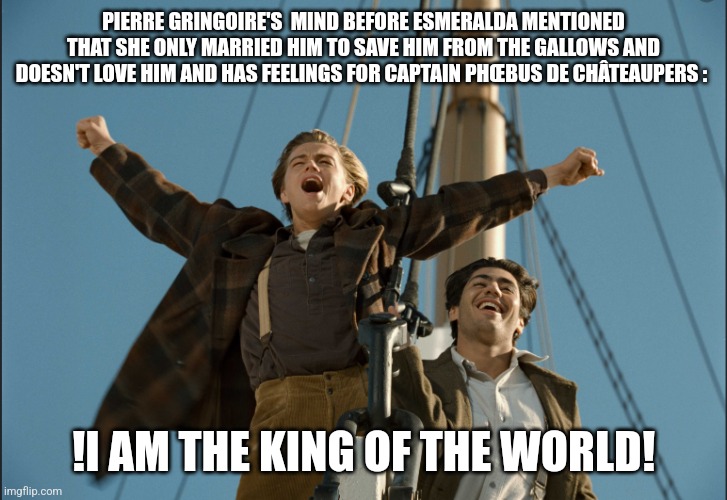 Leonardo DiCaprio - I am the king of the world | PIERRE GRINGOIRE'S  MIND BEFORE ESMERALDA MENTIONED THAT SHE ONLY MARRIED HIM TO SAVE HIM FROM THE GALLOWS AND DOESN'T LOVE HIM AND HAS FEELINGS FOR CAPTAIN PHŒBUS DE CHÂTEAUPERS :; !I AM THE KING OF THE WORLD! | image tagged in leonardo dicaprio - i am the king of the world | made w/ Imgflip meme maker