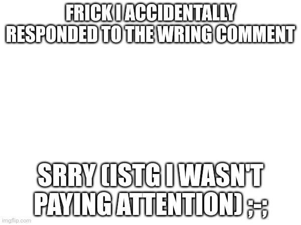 @huh_neat | FRICK I ACCIDENTALLY RESPONDED TO THE WRING COMMENT; SRRY (ISTG I WASN'T PAYING ATTENTION) ;-; | made w/ Imgflip meme maker