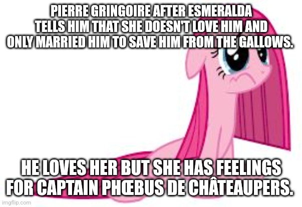 Pierre Gringoire sad mind. | PIERRE GRINGOIRE AFTER ESMERALDA TELLS HIM THAT SHE DOESN'T LOVE HIM AND ONLY MARRIED HIM TO SAVE HIM FROM THE GALLOWS. HE LOVES HER BUT SHE HAS FEELINGS FOR CAPTAIN PHŒBUS DE CHÂTEAUPERS. | image tagged in pinkie pie very sad,hunchback of notre dame book meme,victor hugo fandom meme | made w/ Imgflip meme maker