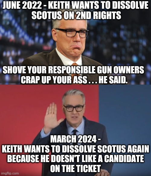 Lib Logic 102 | JUNE 2022 - KEITH WANTS TO DISSOLVE
 SCOTUS ON 2ND RIGHTS; SHOVE YOUR RESPONSIBLE GUN OWNERS
 CRAP UP YOUR ASS . . . HE SAID. MARCH 2024 -
KEITH WANTS TO DISSOLVE SCOTUS AGAIN
 BECAUSE HE DOESN'T LIKE A CANDIDATE 
ON THE TICKET | image tagged in sad keith olberman,keith olbermann resist peace,leftists,liberals | made w/ Imgflip meme maker