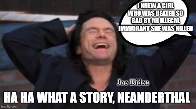 Tone Deaf | I KNEW A GIRL WHO WAS BEATEN SO BAD BY AN ILLEGAL IMMIGRANT SHE WAS KILLED; Joe Biden; HA HA WHAT A STORY, NEANDERTHAL | image tagged in tommy wiseau,the room | made w/ Imgflip meme maker