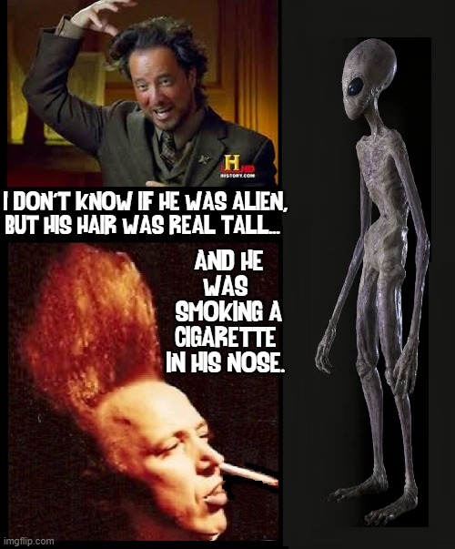 They Walk Among Us | I DON'T KNOW IF HE WAS ALIEN, BUT HIS HAIR WAS REAL TALL... AND HE
WAS 
SMOKING A
CIGARETTE 
IN HIS NOSE. | image tagged in vince vance,aliens,ancient aliens,memes,giorgio tsoukalos,ancient aliens guy | made w/ Imgflip meme maker