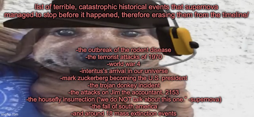 these may sound silly, but trust me, if they were to happen your lives would have been much worse | list of terrible, catastrophic historical events that supernova managed to stop before it happened, therefore erasing them from the timeline/; -the outbreak of the rodent disease
-the terrorist attacks of 1970
-world war 4
-interitus’s arrival in our universe
-mark zuckerberg becoming the U.S. president
-the trojan donkey incident
-the attacks on Jim the accountant, 2153
-the housefly insurrection (“we do NOT talk about this one.” -supernova)
-the fall of south america
-and around 18 mass extinction events | image tagged in chucklenuts | made w/ Imgflip meme maker