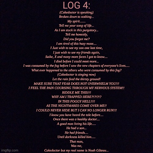 The Foggy Hell(Part 4 also name reveal for the story)(Note:Bro is cooking) | LOG 4:; (Cakedoctor is speaking)
Broken down to nothing...
My spirit.......
Tell me your song of life...
As I am stuck in this purgatory...
Tell me honestly,
Did you forgot me?
I am tired of this hazy maze....
I Just wish to see my son one last time,
I just wish to see my friends again,
Saike, X and many more faces I got to know....
I died before I could meet more...
I was consumed by the fog before I saw the new chapters of everyone's lives.....
What ever happened to the others who were consumed by this fog?
(Cakedoctor is singing now)
Let the rain feed the thirsty ground!
MAKE SURE THAT FEAR DOES NOT OVERWHELM YOU!!!
I FEEL THE PAIN COURSING THROUGH MY NERVOUS SYSTEM!!
RIDDLE ME THIS!!!
WHY AM I TRAPPED HERE?!?!?!?
IN THIS FOGGY HELL!!!!
AS THE NIGHTMARES COME OVER ME!!
I COULD NEVER HIDE BUT I CAN NO LONGER RUN!!!
I know you have heard the tale before....
Once there was a healthy doctor....
A good man living his life.....
He had a son...
He had friends....
Until darkness killed him.....
That man,
Was me,
Cakedoctor but my real name is Noah Gâteau... | image tagged in black screen | made w/ Imgflip meme maker