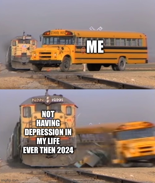 Idk what to name this | ME; NOT HAVING DEPRESSION IN MY LIFE EVER THEN 2024 | image tagged in a train hitting a school bus,depression | made w/ Imgflip meme maker