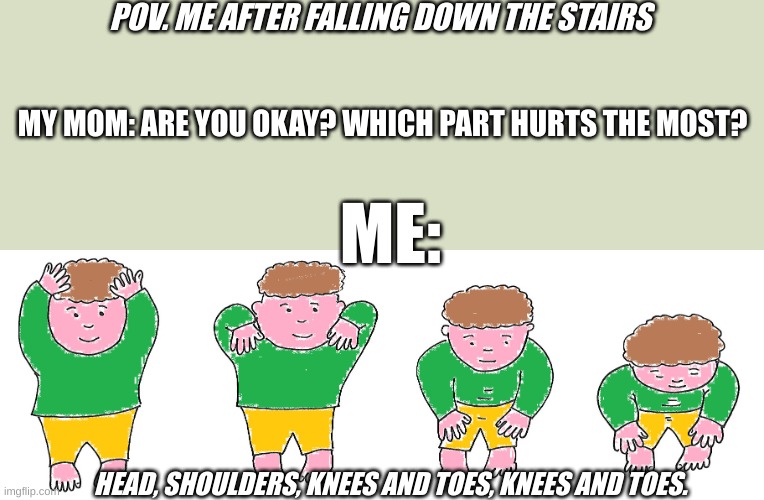 Head Shoulders Knees and Toes | POV. ME AFTER FALLING DOWN THE STAIRS; MY MOM: ARE YOU OKAY? WHICH PART HURTS THE MOST? ME:; HEAD, SHOULDERS, KNEES AND TOES, KNEES AND TOES. | image tagged in head shoulders knees and toes | made w/ Imgflip meme maker