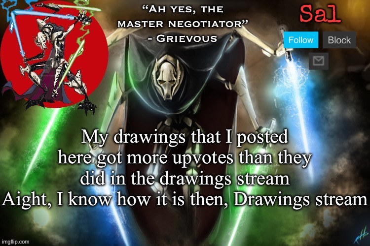 Sal’s Grievous temp | My drawings that I posted here got more upvotes than they did in the drawings stream
Aight, I know how it is then, Drawings stream | image tagged in sal s grievous temp | made w/ Imgflip meme maker