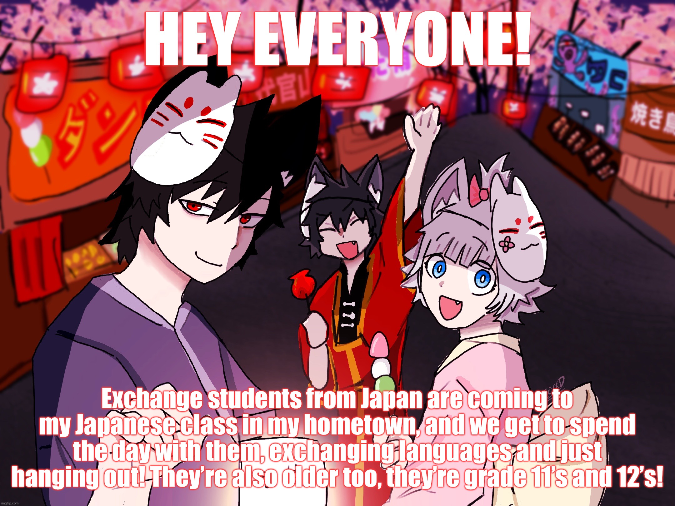 Very fun! | HEY EVERYONE! Exchange students from Japan are coming to my Japanese class in my hometown, and we get to spend the day with them, exchanging languages and just hanging out! They’re also older too, they’re grade 11’s and 12’s! | image tagged in mokumoku festival template | made w/ Imgflip meme maker